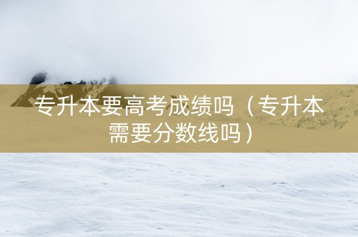 专升本要高考成绩吗（专升本需要分数线吗）