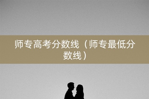 师专高考分数线（师专最低分数线）