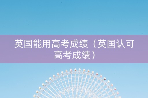 英国能用高考成绩（英国认可高考成绩）