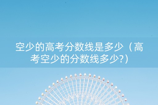 空少的高考分数线是多少（高考空少的分数线多少?）