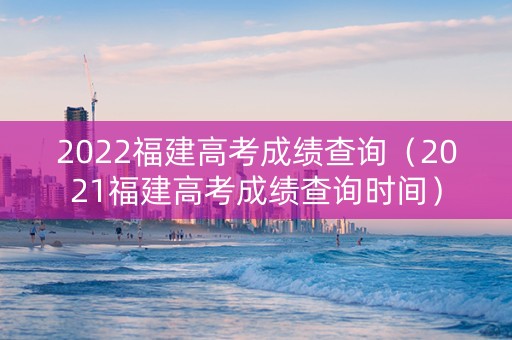 2022福建高考成绩查询（2021福建高考成绩查询时间）