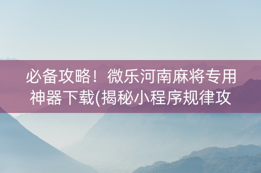 必备攻略！微乐河南麻将专用神器下载(揭秘小程序规律攻略)