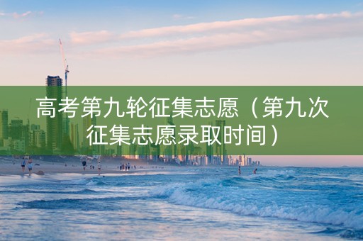 高考第九轮征集志愿（第九次征集志愿录取时间）