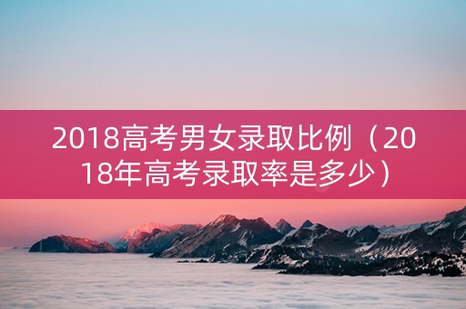 2018高考男女录取比例（2018年高考录取率是多少）
