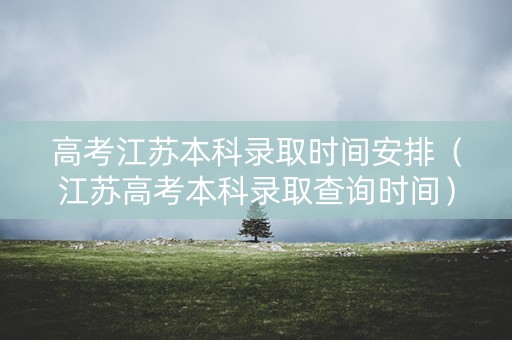 高考江苏本科录取时间安排（江苏高考本科录取查询时间）