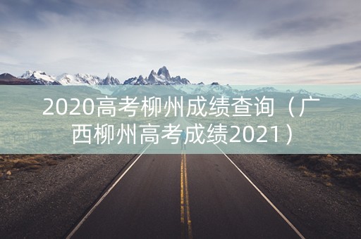 2020高考柳州成绩查询（广西柳州高考成绩2021）