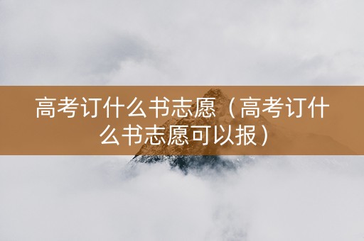 高考订什么书志愿（高考订什么书志愿可以报）
