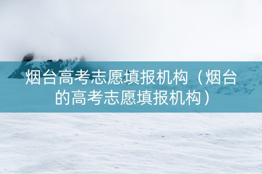 烟台高考志愿填报机构（烟台的高考志愿填报机构）