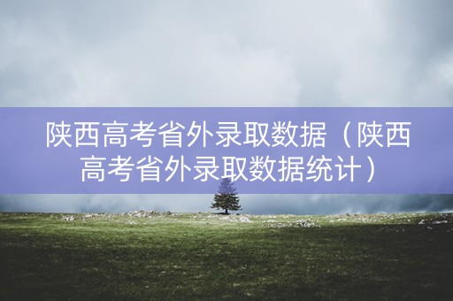 陕西高考省外录取数据（陕西高考省外录取数据统计）