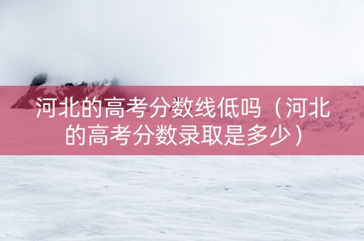 河北的高考分数线低吗（河北的高考分数录取是多少）