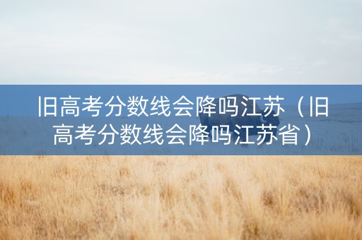 旧高考分数线会降吗江苏（旧高考分数线会降吗江苏省）