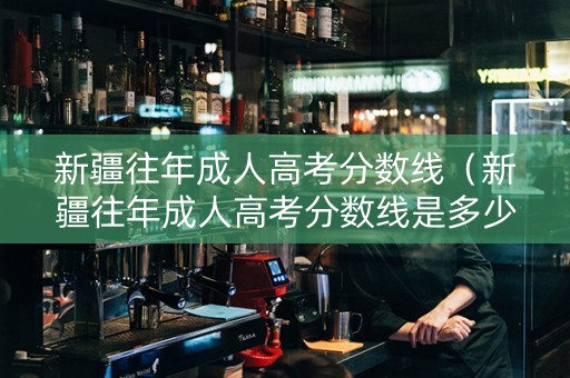 新疆往年成人高考分数线（新疆往年成人高考分数线是多少）