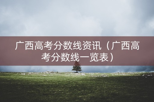 广西高考分数线资讯（广西高考分数线一览表）