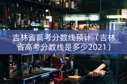 吉林省高考分数线预计（吉林省高考分数线是多少2021）