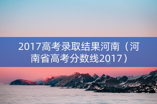 2017高考录取结果河南（河南省高考分数线2017）
