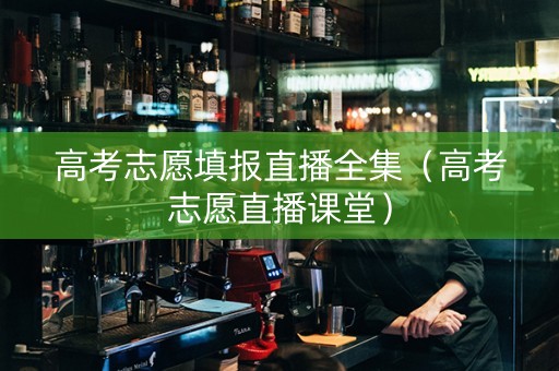高考志愿填报直播全集（高考志愿直播课堂）