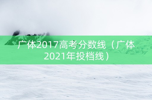 广体2017高考分数线（广体2021年投档线）