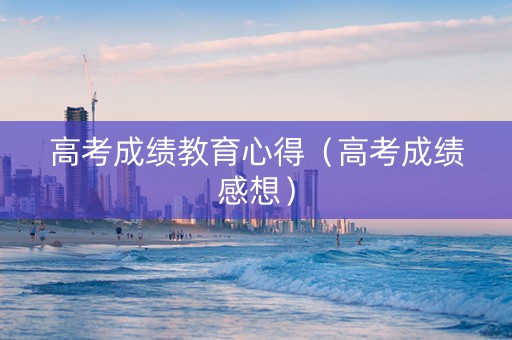 高考成绩教育心得（高考成绩感想）