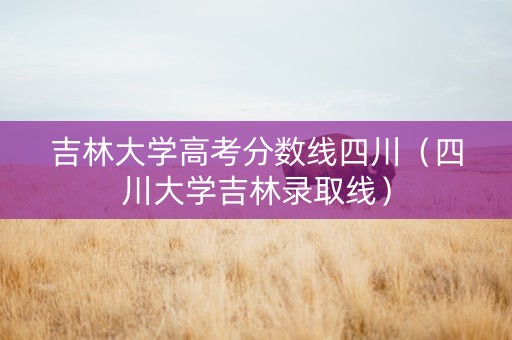 吉林大学高考分数线四川（四川大学吉林录取线）