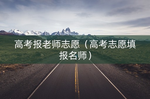 高考报老师志愿（高考志愿填报名师）