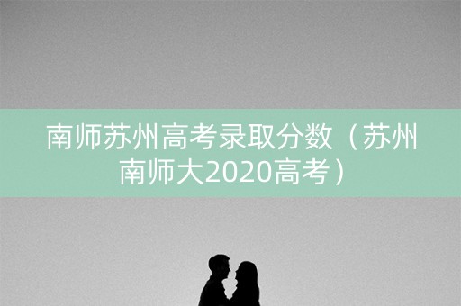 南师苏州高考录取分数（苏州南师大2020高考）