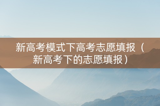 新高考模式下高考志愿填报（新高考下的志愿填报）