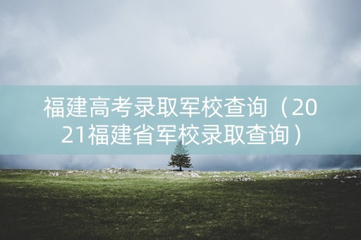 福建高考录取军校查询（2021福建省军校录取查询）