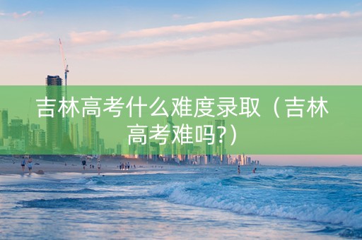 吉林高考什么难度录取（吉林高考难吗?）