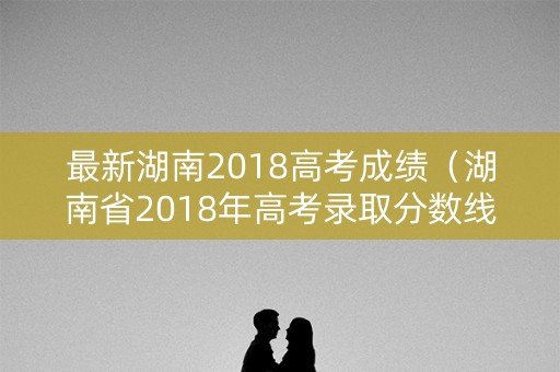 最新湖南2018高考成绩（湖南省2018年高考录取分数线出炉）