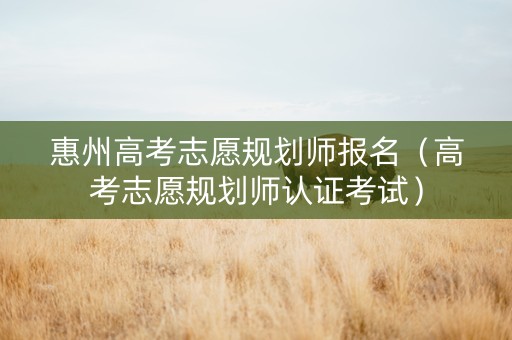 惠州高考志愿规划师报名（高考志愿规划师认证考试）