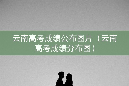 云南高考成绩公布图片（云南高考成绩分布图）