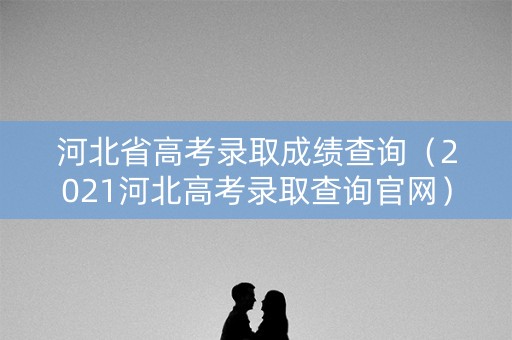 河北省高考录取成绩查询（2021河北高考录取查询官网）