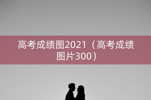 高考成绩图2021（高考成绩图片300）