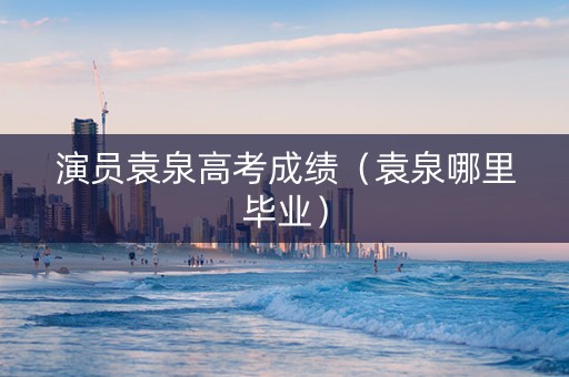 演员袁泉高考成绩（袁泉哪里毕业）