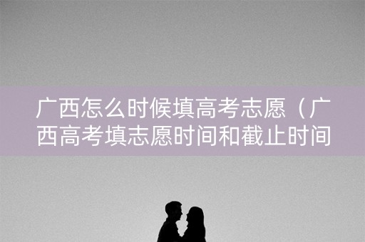 广西怎么时候填高考志愿（广西高考填志愿时间和截止时间）