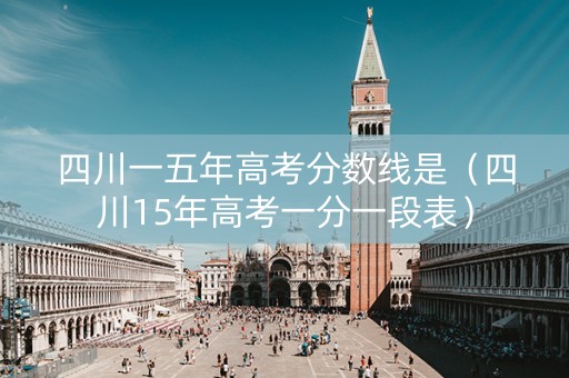 四川一五年高考分数线是（四川15年高考一分一段表）