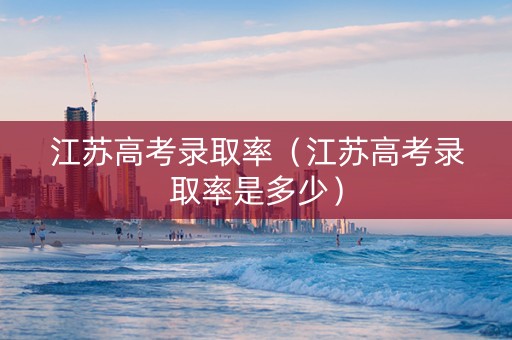 江苏高考录取率（江苏高考录取率是多少）