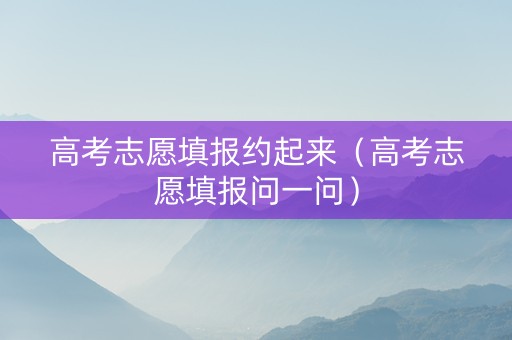 高考志愿填报约起来（高考志愿填报问一问）