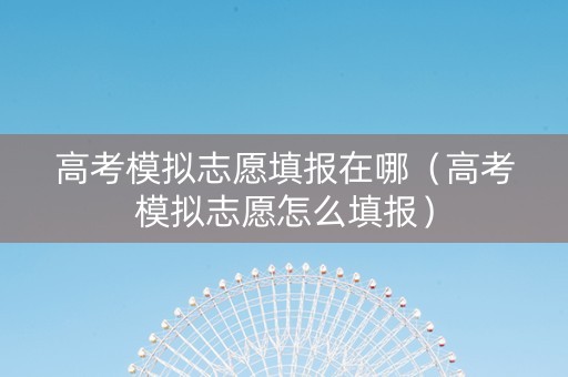 高考模拟志愿填报在哪（高考模拟志愿怎么填报）