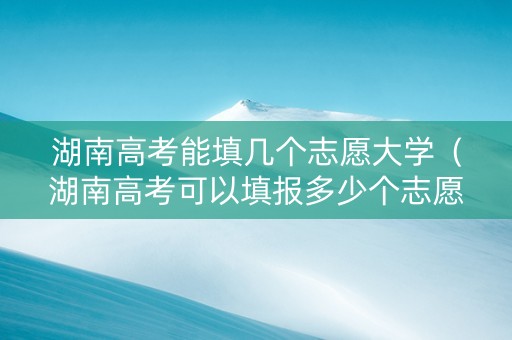 湖南高考能填几个志愿大学（湖南高考可以填报多少个志愿）