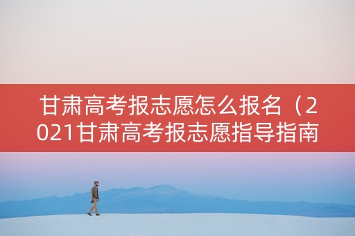 甘肃高考报志愿怎么报名（2021甘肃高考报志愿指导指南）