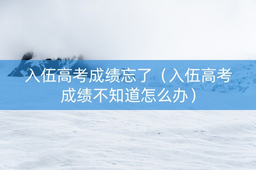 入伍高考成绩忘了（入伍高考成绩不知道怎么办）