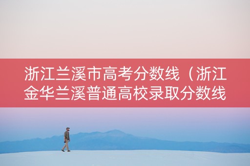 浙江兰溪市高考分数线（浙江金华兰溪普通高校录取分数线2021）