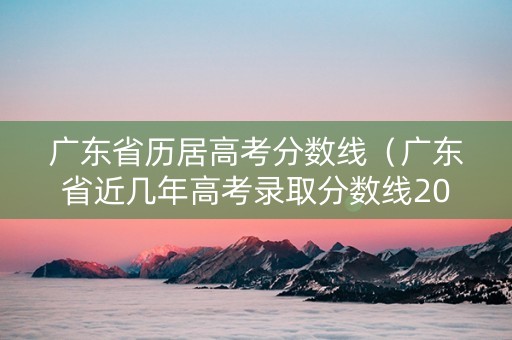 广东省历居高考分数线（广东省近几年高考录取分数线2021年）