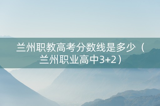 兰州职教高考分数线是多少（兰州职业高中3+2）