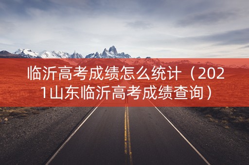 临沂高考成绩怎么统计（2021山东临沂高考成绩查询）
