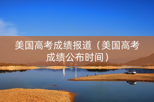 美国高考成绩报道（美国高考成绩公布时间）