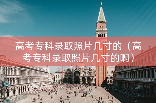 高考专科录取照片几寸的（高考专科录取照片几寸的啊）