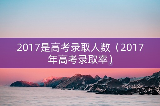 2017是高考录取人数（2017年高考录取率）