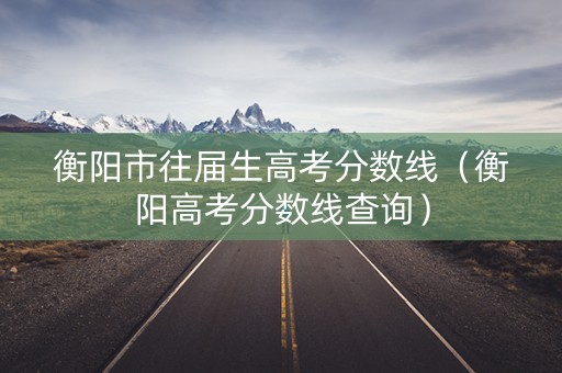 衡阳市往届生高考分数线（衡阳高考分数线查询）